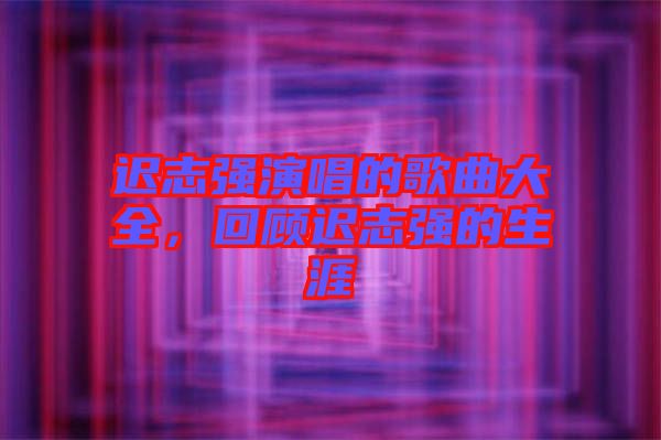 遲志強(qiáng)演唱的歌曲大全，回顧遲志強(qiáng)的生涯