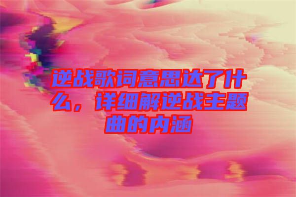 逆戰(zhàn)歌詞意思達了什么，詳細解逆戰(zhàn)主題曲的內涵