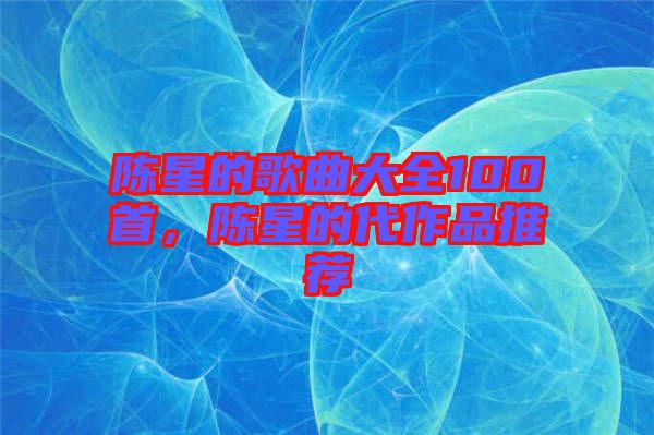 陳星的歌曲大全100首，陳星的代作品推薦