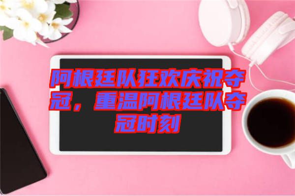 阿根廷隊狂歡慶祝奪冠，重溫阿根廷隊奪冠時刻