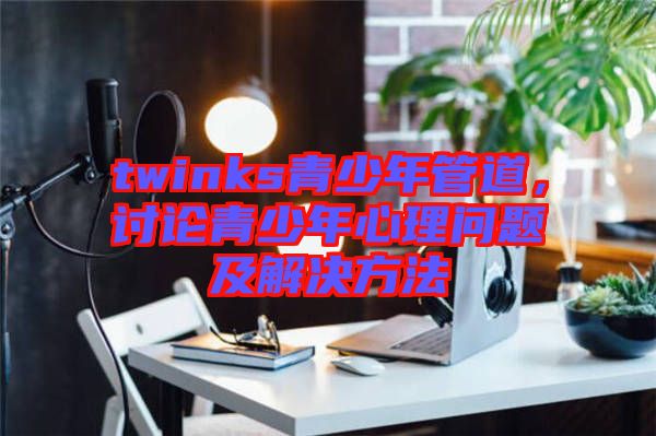 twinks青少年管道，討論青少年心理問題及解決方法