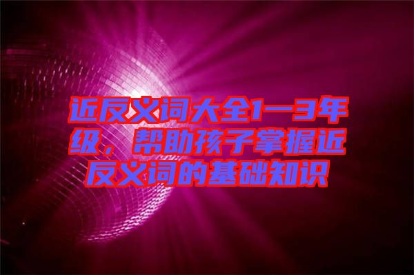 近反義詞大全1一3年級(jí)，幫助孩子掌握近反義詞的基礎(chǔ)知識(shí)